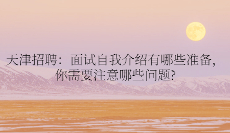 天津招聘：面試自我介紹有哪些準備，你需要注意哪些問題?